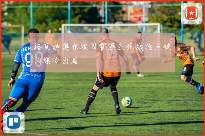 格瓦迪奥尔埃因霍温生死战抢点破门爆冷出局