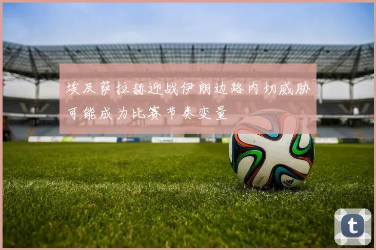 埃及萨拉赫迎战伊朗边路内切威胁可能成为比赛节奏变量