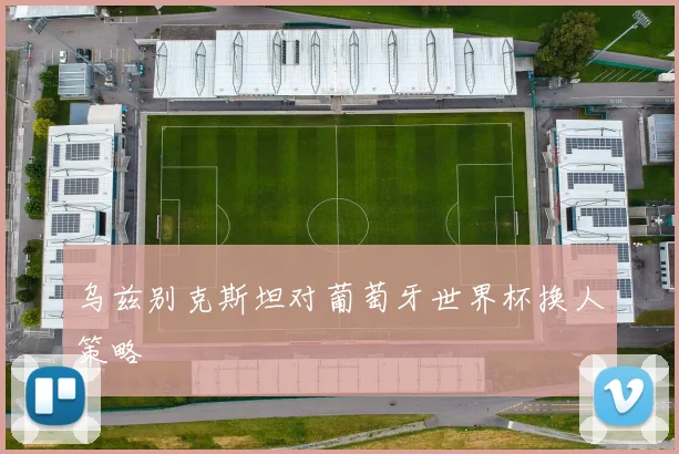 乌兹别克斯坦对葡萄牙世界杯换人策略