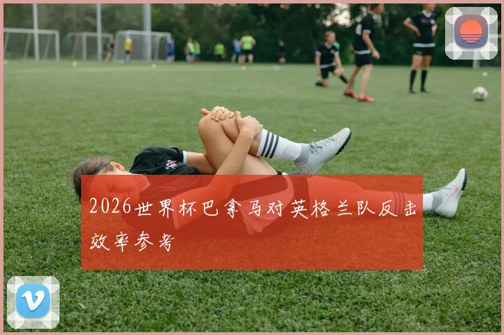 2026世界杯巴拿马对英格兰队反击效率参考