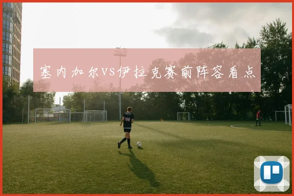塞内加尔vs伊拉克赛前阵容看点