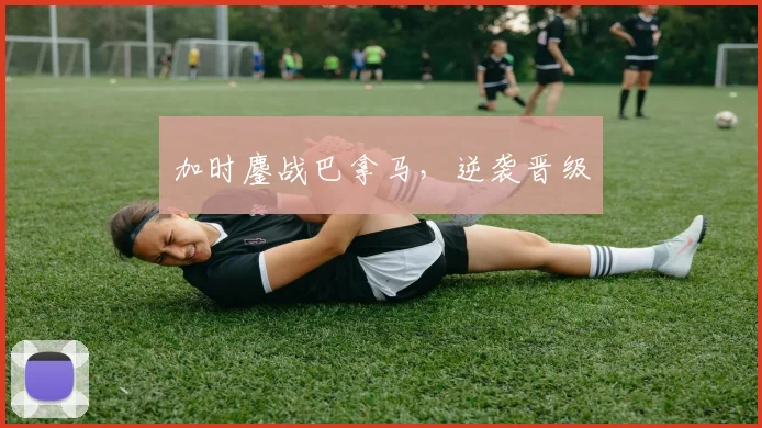 加时鏖战巴拿马，逆袭晋级