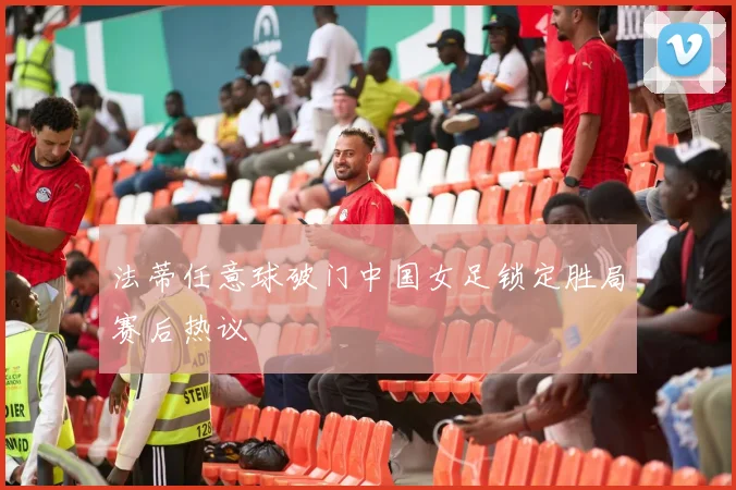 法蒂任意球破门中国女足锁定胜局赛后热议