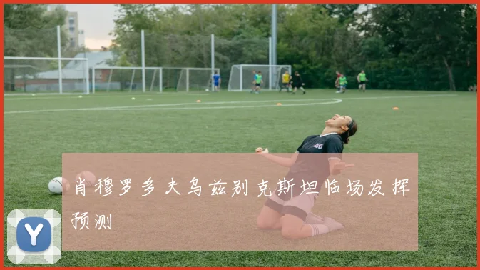 肖穆罗多夫乌兹别克斯坦临场发挥预测