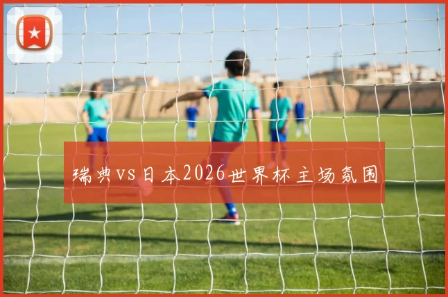 瑞典vs日本2026世界杯主场氛围