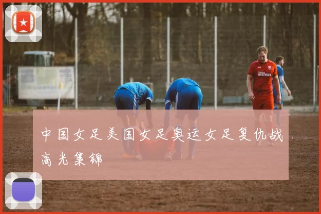 中国女足美国女足奥运女足复仇战高光集锦