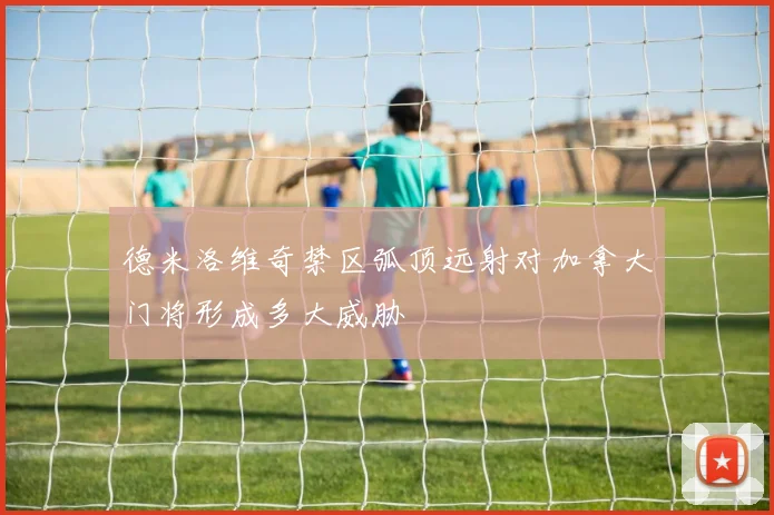 德米洛维奇禁区弧顶远射对加拿大门将形成多大威胁