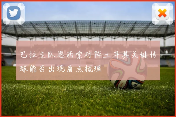 巴拉圭队恩西索对阵土耳其关键传球能否出现看点梳理