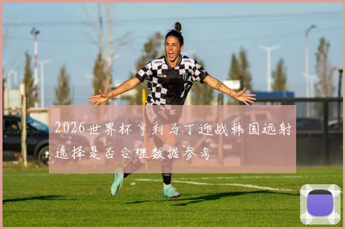 2026世界杯亨利马丁迎战韩国远射选择是否合理数据参考