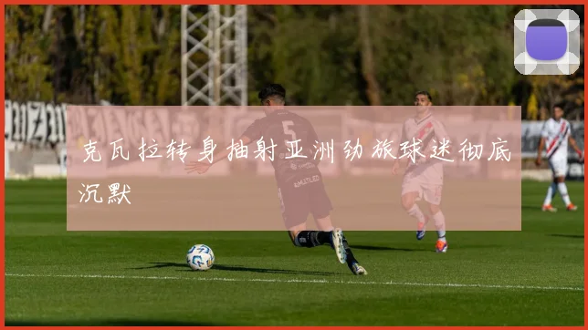 克瓦拉转身抽射亚洲劲旅球迷彻底沉默
