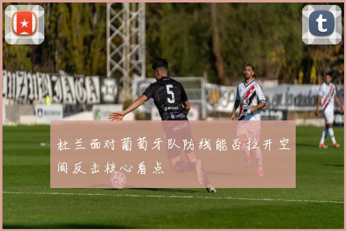杜兰面对葡萄牙队防线能否拉开空间反击核心看点