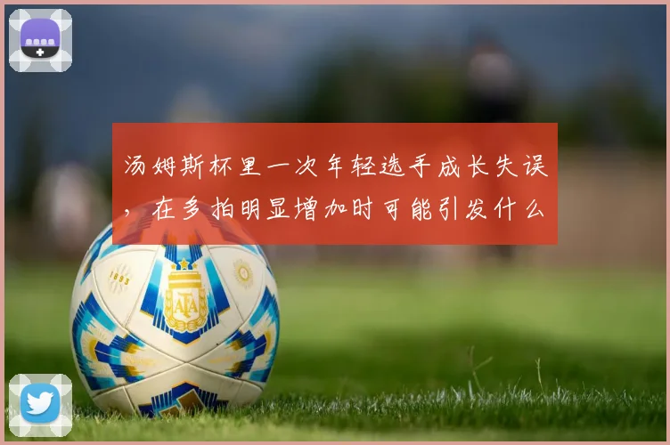 汤姆斯杯里一次年轻选手成长失误，在多拍明显增加时可能引发什么连锁变化