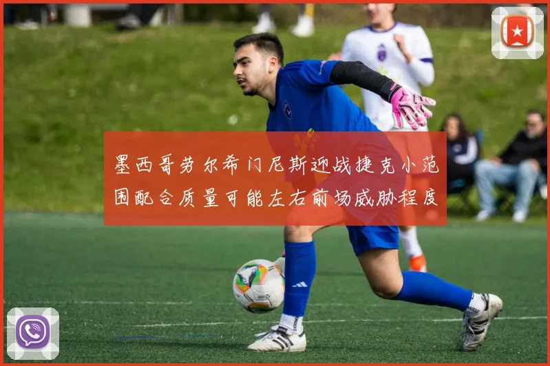 墨西哥劳尔希门尼斯迎战捷克小范围配合质量可能左右前场威胁程度