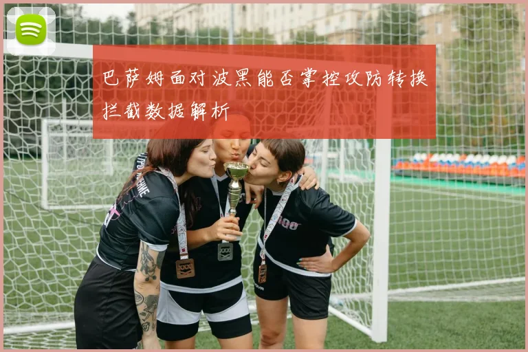 巴萨姆面对波黑能否掌控攻防转换拦截数据解析