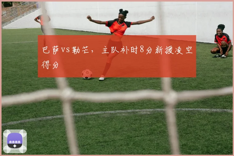 巴萨vs勒芒,主队补时8分新援凌空得分