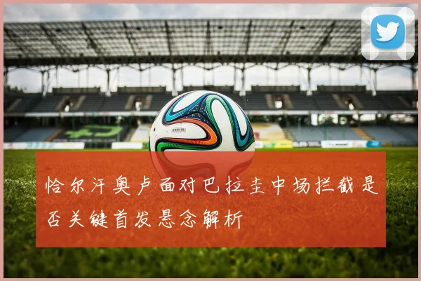 恰尔汗奥卢面对巴拉圭中场拦截是否关键首发悬念解析