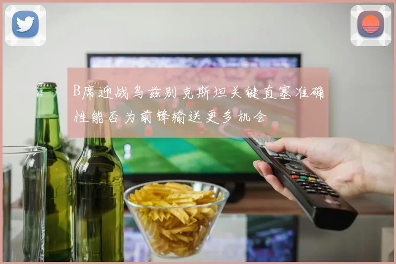 B席迎战乌兹别克斯坦关键直塞准确性能否为前锋输送更多机会
