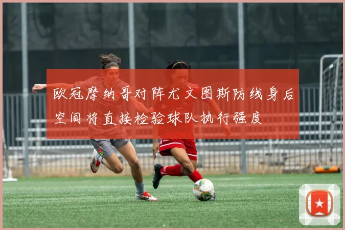 欧冠摩纳哥对阵尤文图斯防线身后空间将直接检验球队执行强度