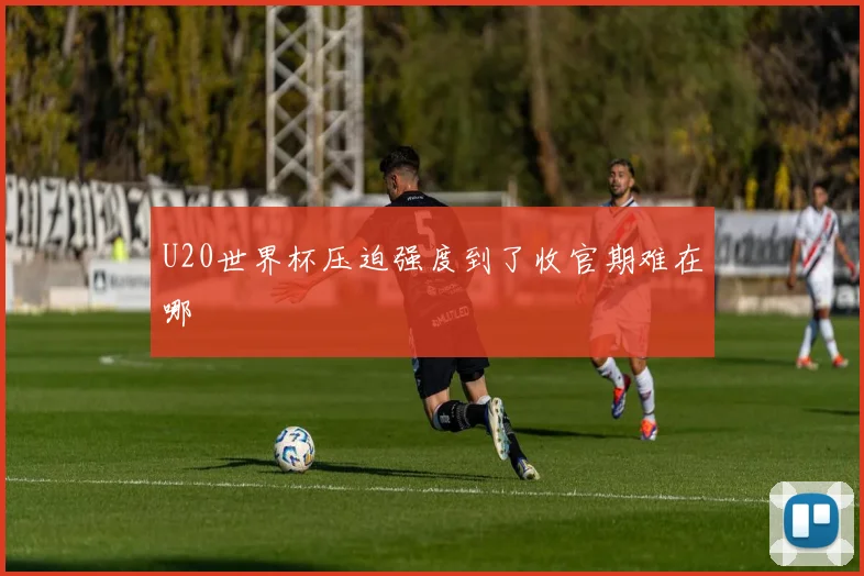 U20世界杯压迫强度到了收官期难在哪