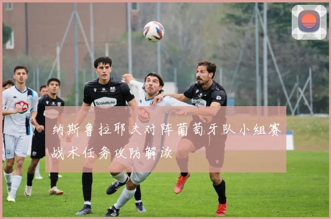 纳斯鲁拉耶夫对阵葡萄牙队小组赛战术任务攻防解读