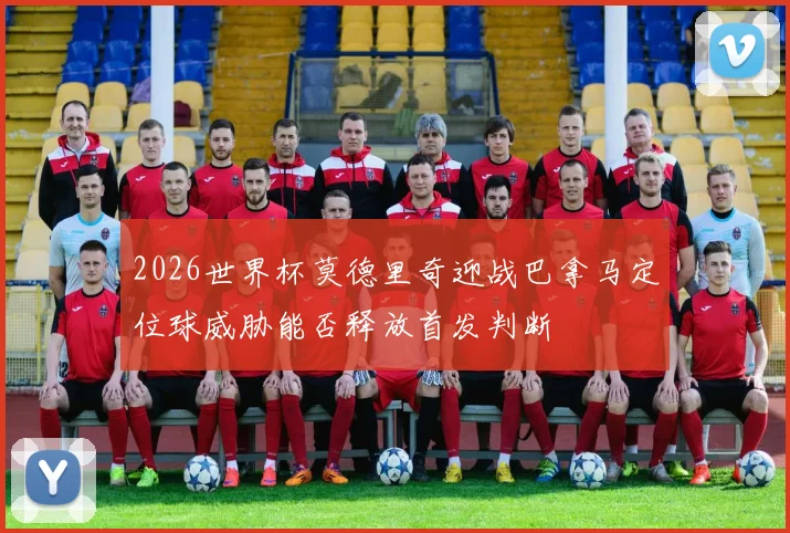 2026世界杯莫德里奇迎战巴拿马定位球威胁能否释放首发判断