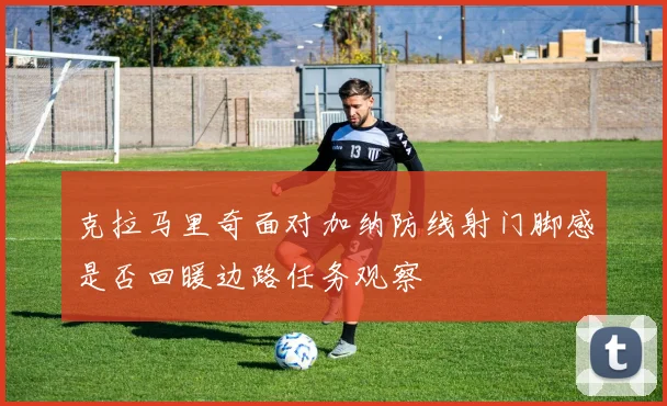 克拉马里奇面对加纳防线射门脚感是否回暖边路任务观察