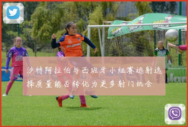 沙特阿拉伯与西班牙小组赛远射选择质量能否转化为更多射门机会