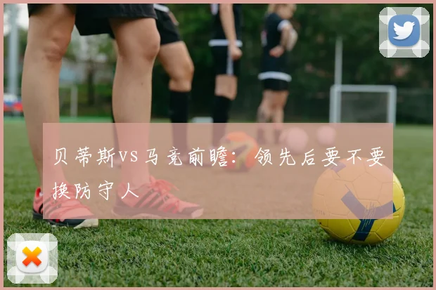 贝蒂斯vs马竞前瞻：领先后要不要换防守人