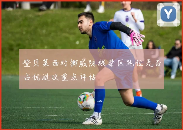 登贝莱面对挪威防线禁区跑位是否占优进攻重点评估