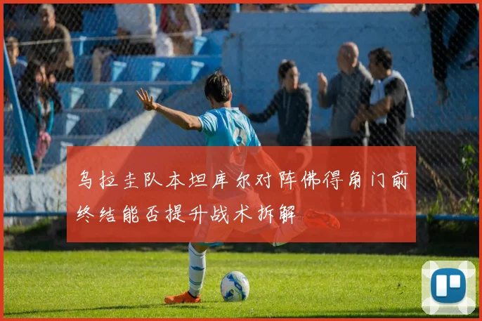 乌拉圭队本坦库尔对阵佛得角门前终结能否提升战术拆解