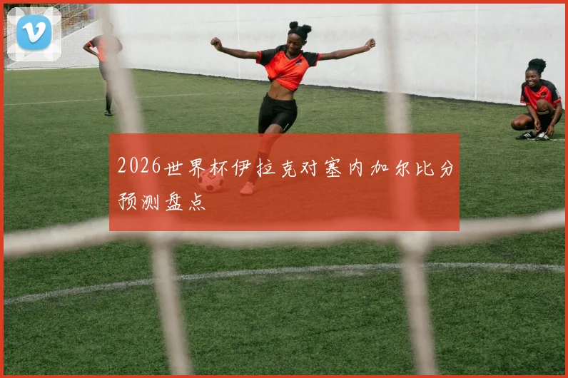 2026世界杯伊拉克对塞内加尔比分预测盘点