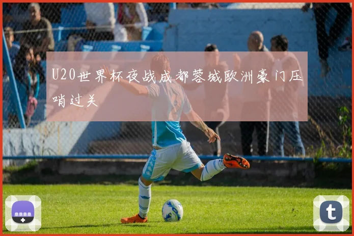 U20世界杯夜战成都蓉城欧洲豪门压哨过关