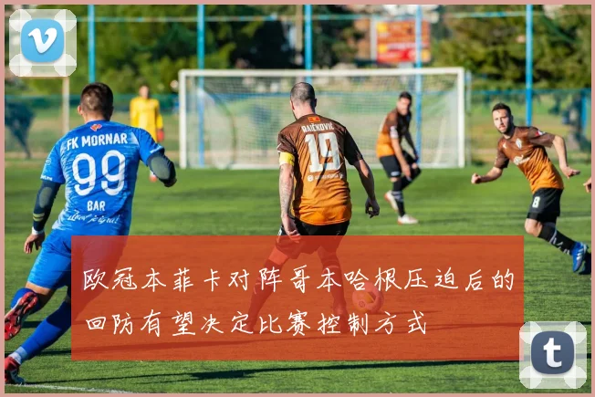 欧冠本菲卡对阵哥本哈根压迫后的回防有望决定比赛控制方式