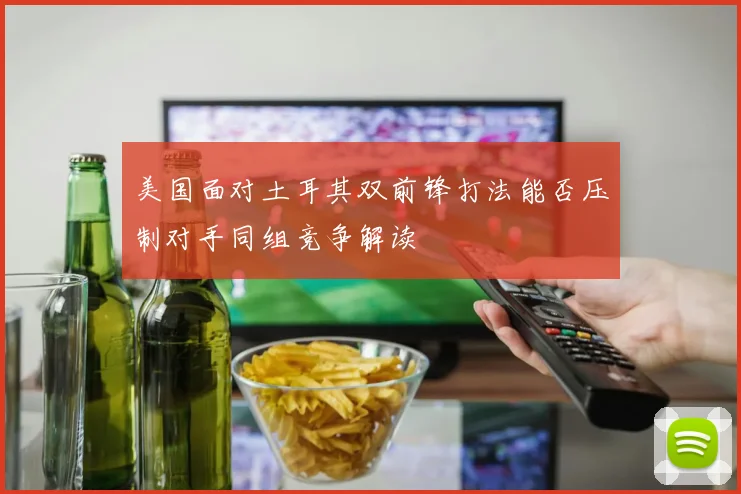 美国面对土耳其双前锋打法能否压制对手同组竞争解读
