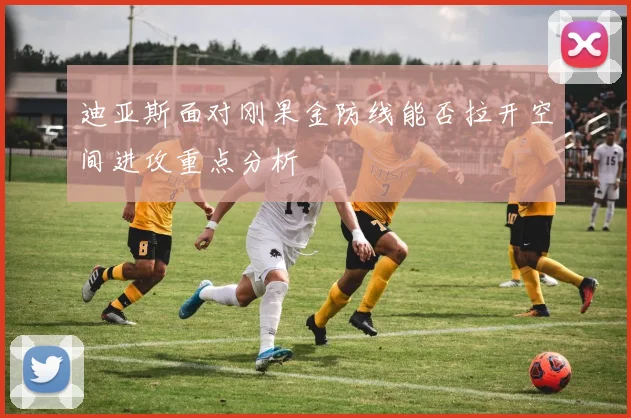 迪亚斯面对刚果金防线能否拉开空间进攻重点分析